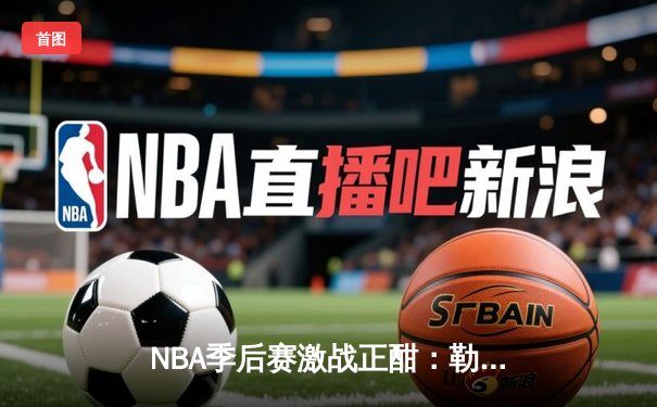 NBA季后赛激战正酣：勒布朗·詹姆斯砍下40分三双，湖人加时险胜掘金