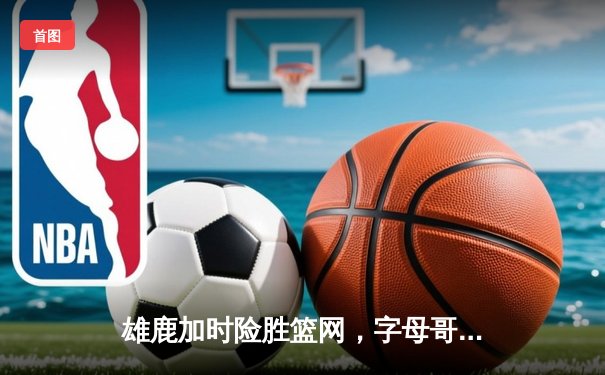 雄鹿加时险胜篮网，字母哥44+14+6主宰关键时刻