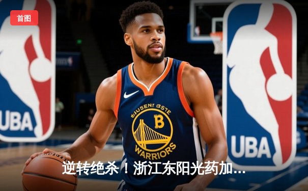 逆转绝杀！浙江东阳光药加时险胜广东华南虎，孙铭徽31分主宰决胜时刻