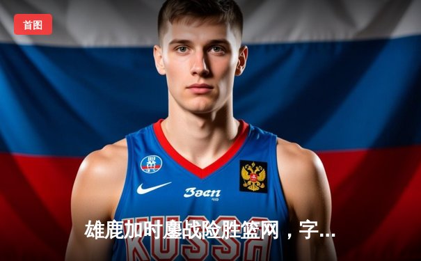 雄鹿加时鏖战险胜篮网，字母哥44分率队捍卫主场