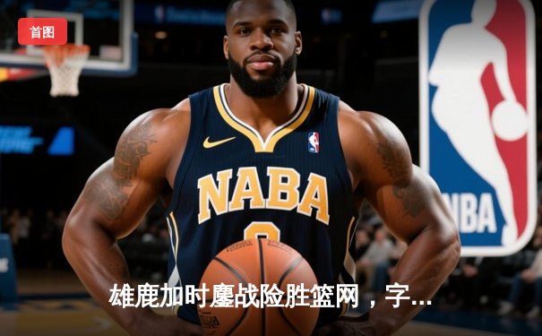 雄鹿加时鏖战险胜篮网，字母哥44分主宰密尔沃基之夜