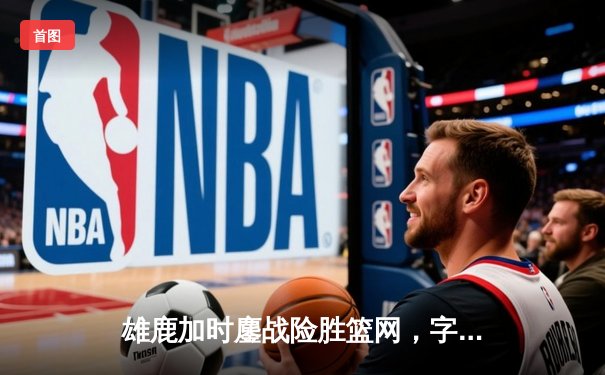 雄鹿加时鏖战险胜篮网，字母哥44分主宰关键时刻