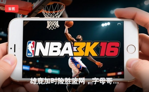 雄鹿加时险胜篮网，字母哥44分14篮板率队捍卫主场