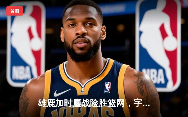 雄鹿加时鏖战险胜篮网，字母哥44分主宰关键时刻