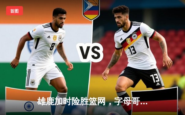 雄鹿加时险胜篮网，字母哥44分主宰天王山之战