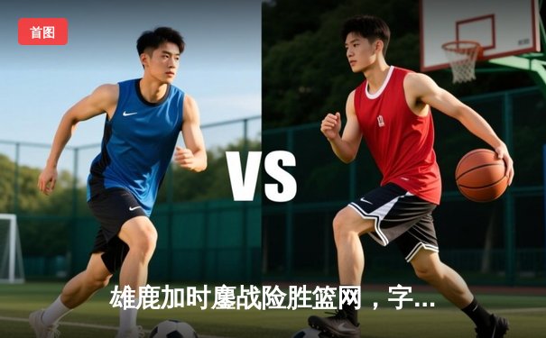 雄鹿加时鏖战险胜篮网，字母哥44分主宰关键时刻